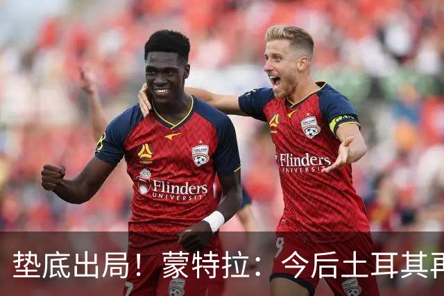 垫底出局！蒙特拉：今后土耳其再进世界杯绝对不用再等24年