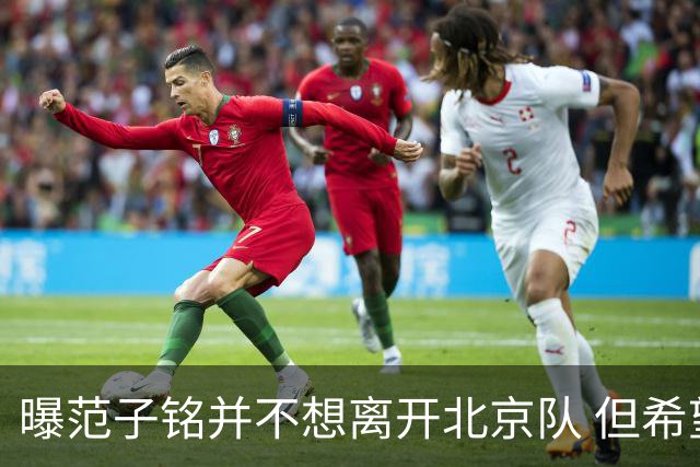 曝范子铭并不想离开北京队 但希望有球打不想待废