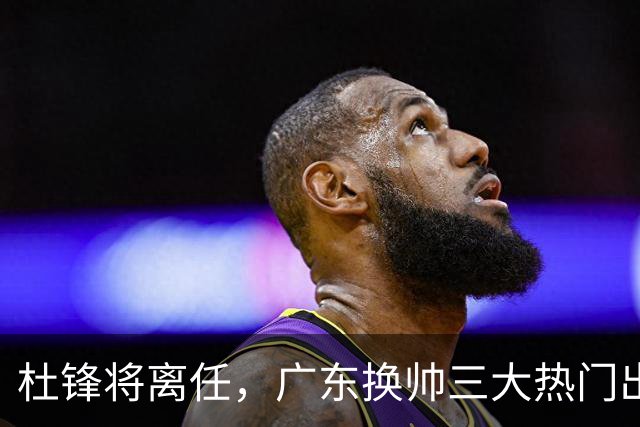 杜锋将离任，广东换帅三大热门出炉，谁能拯救球队？