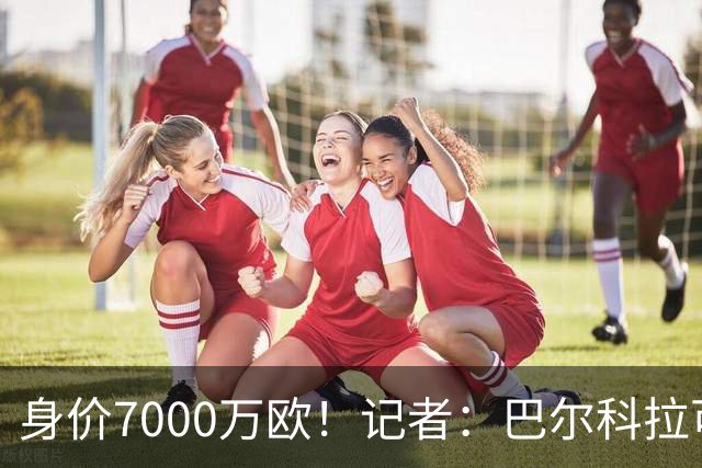 身价7000万欧！记者：巴尔科拉可能离队，利物浦、阿森纳均有意