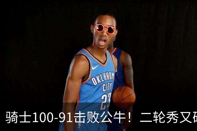 骑士100-91击败公牛！二轮秀又砍下24+2+2，哈登帮手诞生