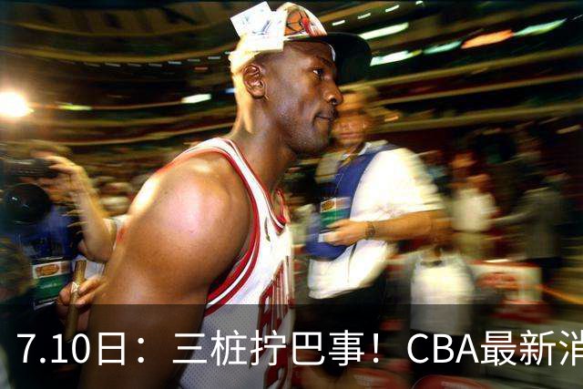7.10日：三桩拧巴事！CBA最新消息，徐杰再度被征召，范子铭拒绝新疆